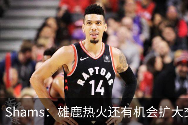 Shams：雄鹿热火还有机会扩大交易 但雄鹿目前希望留下得到的球员